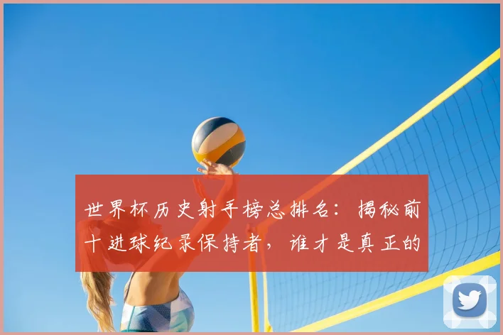 世界杯历史射手榜总排名:揭秘前十进球纪录保持者,谁才是真正的射手王?