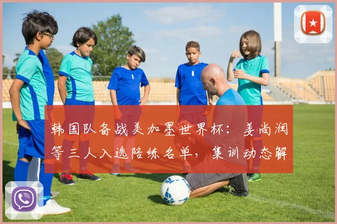 韩国队备战美加墨世界杯：姜尚润等三人入选陪练名单，集训动态解析