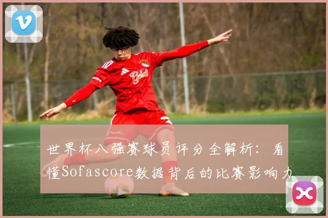 世界杯八强赛球员评分全解析:看懂Sofascore数据背后的比赛影响力
