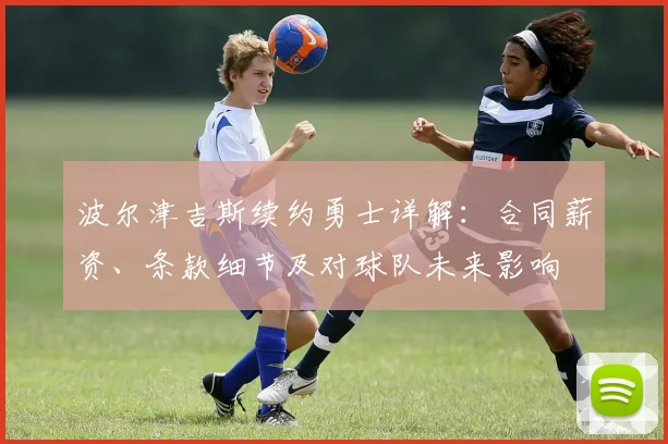 波尔津吉斯续约勇士详解：合同薪资、条款细节及对球队未来影响