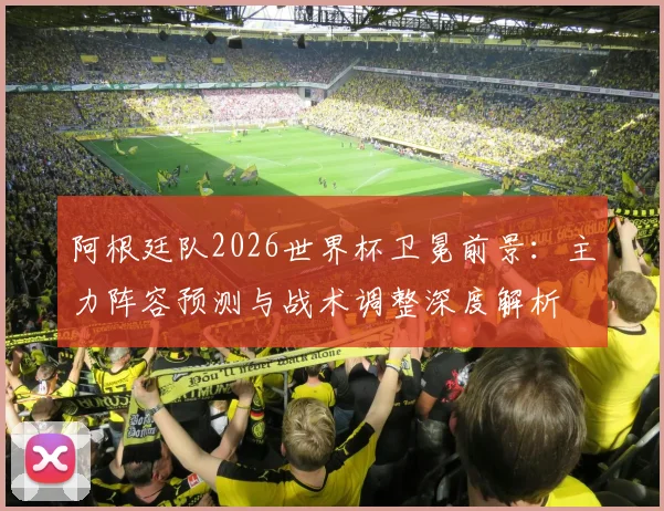 阿根廷队2026世界杯卫冕前景：主力阵容预测与战术调整深度解析